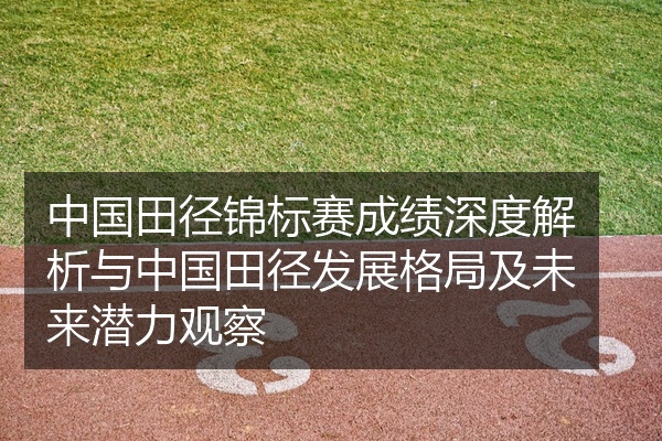 中国田径锦标赛成绩深度解析与中国田径发展格局及未来潜力观察
