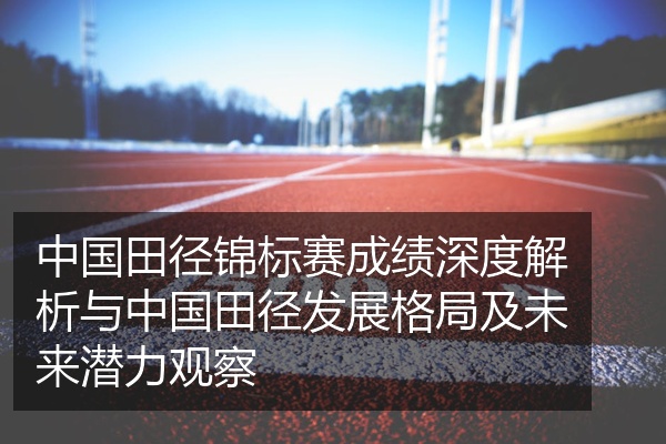 中国田径锦标赛成绩深度解析与中国田径发展格局及未来潜力观察
