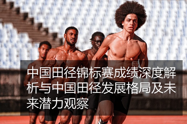 中国田径锦标赛成绩深度解析与中国田径发展格局及未来潜力观察