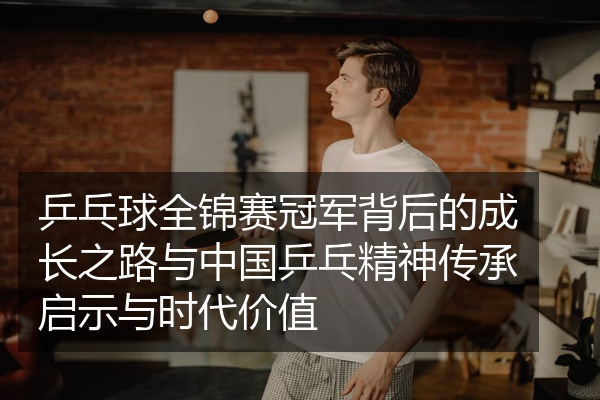 乒乓球全锦赛冠军背后的成长之路与中国乒乓精神传承启示与时代价值