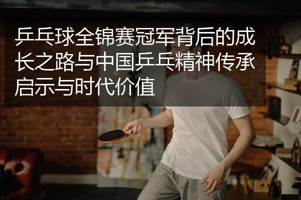乒乓球全锦赛冠军背后的成长之路与中国乒乓精神传承启示与时代价值