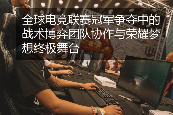 全球电竞联赛冠军争夺中的战术博弈团队协作与荣耀梦想终极舞台