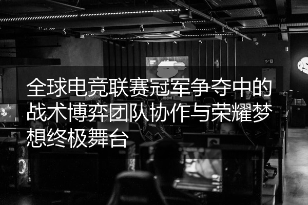 全球电竞联赛冠军争夺中的战术博弈团队协作与荣耀梦想终极舞台