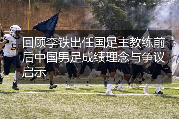 回顾李铁出任国足主教练前后中国男足成绩理念与争议启示