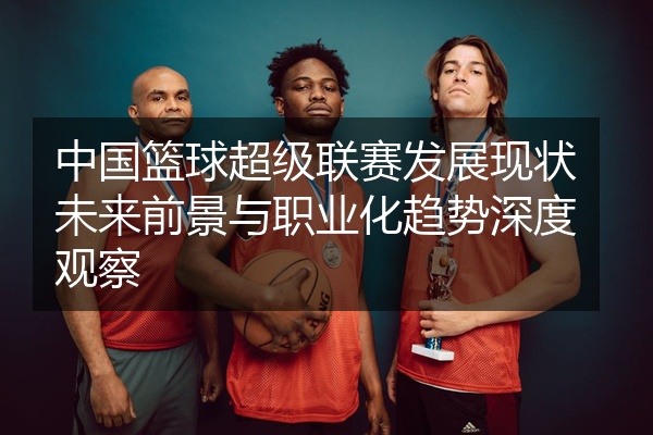 中国篮球超级联赛发展现状未来前景与职业化趋势深度观察