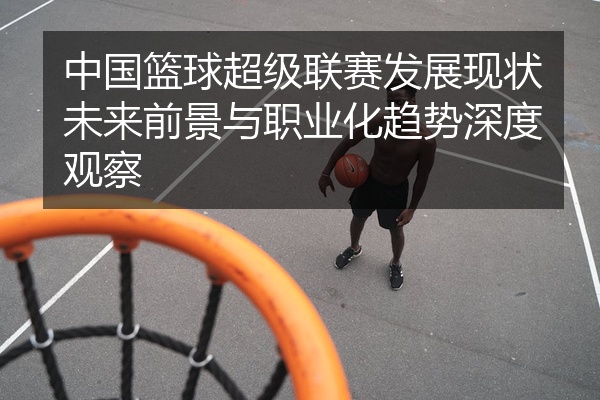 中国篮球超级联赛发展现状未来前景与职业化趋势深度观察