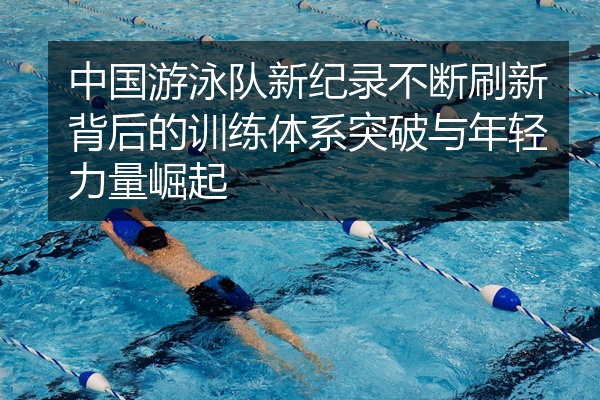 中国游泳队新纪录不断刷新背后的训练体系突破与年轻力量崛起