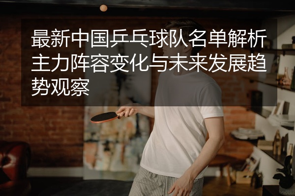 最新中国乒乓球队名单解析主力阵容变化与未来发展趋势观察