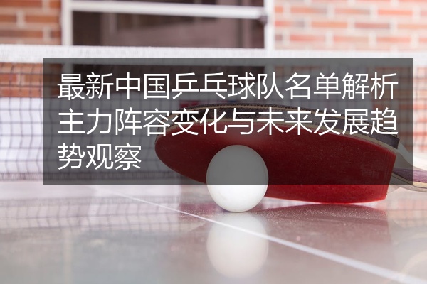 最新中国乒乓球队名单解析主力阵容变化与未来发展趋势观察